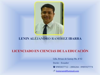 LENIN ALEJANDRO RAMÍREZ IBARRA


LICENCIADO EN CIENCIAS DE LA EDUCACIÓN

                    Cdla. Brisas de Santay Mz. B V2
                    Durán – Ecuador
                     0985837712 – 2806266 - 0985927774
                     leninrami@hotmail.com
 