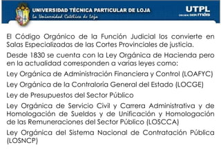 10
El Código Orgánico de la Función Judicial los convierte en
Salas Especializadas de las Cortes Provinciales de justicia.
Desde 1830 se cuenta con la Ley Orgánica de Hacienda pero
en la actualidad corresponden a varias leyes como:
Ley Orgánica de Administración Financiera y Control (LOAFYC)
Ley Orgánica de la Contraloría General del Estado (LOCGE)
Ley de Presupuestos del Sector Público
Ley Orgánica de Servicio Civil y Carrera Administrativa y de
Homologación de Sueldos y de Unificación y Homologación
de las Remuneraciones del Sector Público (LOSCCA)
Ley Orgánica del Sistema Nacional de Contratación Pública
(LOSNCP)
 