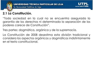 12
2.1 La Constitución.
“Toda sociedad en la cual no se encuentra asegurada la
garantía de los derechos ni determinada la separación de los
poderes carece de Constitución”.
Tres partes: dogmática, orgánica y de la supremacía.
La Constitución de 2008 desestima esta división tradicional y
considera los aspectos orgánicos y dogmáticos indistintamente
en el texto constitucional.
 