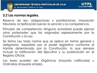 13
2.2 Las normas legales.
Reserva de ley: obligaciones y prohibiciones, imposición
tributaria, la tipificación penal, la sanción y la competencia.
Principio de competencia: Ninguna autoridad puede ejercer
otras potestades que las asignadas expresamente por la
Constitución y la Ley.
Se llama Ley toda norma que se aplica en forma general y
obligatoria, expedida por el poder legislativo conforme el
trámite determinado por la Constitución, lo que siempre
incluye la ratificación del Ejecutivo y su publicación en el
Registro Oficial.
Las leyes pueden ser: Orgánicas (mayoría calificada) u
Ordinarias (mayoría simple).
 