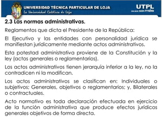 15
2.3 Las normas administrativas.
Reglamentos que dicta el Presidente de la República:
El Ejecutivo y las entidades con personalidad jurídica se
manifiestan jurídicamente mediante actos administrativos.
Esta potestad administrativa proviene de la Constitución y la
ley (actos generales o reglamentarios).
Los actos administrativos tienen jerarquía inferior a la ley, no la
contradicen ni la modifican.
Los actos administrativos se clasifican en: Individuales o
subjetivos; Generales, objetivos o reglamentarios; y, Bilaterales
o contractuales.
Acto normativo es toda declaración efectuada en ejercicio
de la función administrativa que produce efectos jurídicos
generales objetivos de forma directa.
 