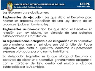 17
Los reglamentos se clasifican en:
Reglamentos de ejecución: Los que dicta el Ejecutivo para
normar los aspectos específicos de una Ley, dentro de los
alcances fijados en la misma ley.
Reglamentos autónomos: Son los que dicta el Ejecutivo sin
relación con ley alguna, en ejercicio de una potestad
establecida en la Constitución.
La reglamentación delegada o de integración es la normativa
sobre materias que en principio son del ámbito del Poder
Legislativo que dicta el Ejecutivo, conforme las potestades
expresas otorgadas por una norma habilitante.
La delegación legislativa es la que otorga al Ejecutivo la
potestad de dictar una normativa generalmente obligatoria,
con el carácter de Ley, dentro del marco y alcance
establecido por la Asamblea.
 