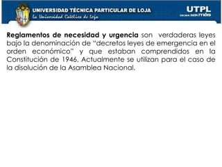 18
Reglamentos de necesidad y urgencia son verdaderas leyes
bajo la denominación de “decretos leyes de emergencia en el
orden económico” y que estaban comprendidos en la
Constitución de 1946. Actualmente se utilizan para el caso de
la disolución de la Asamblea Nacional.
 