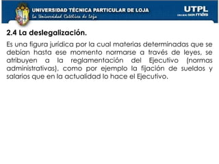 19
2.4 La deslegalización.
Es una figura jurídica por la cual materias determinadas que se
debían hasta ese momento normarse a través de leyes, se
atribuyen a la reglamentación del Ejecutivo (normas
administrativas), como por ejemplo la fijación de sueldos y
salarios que en la actualidad lo hace el Ejecutivo.
 