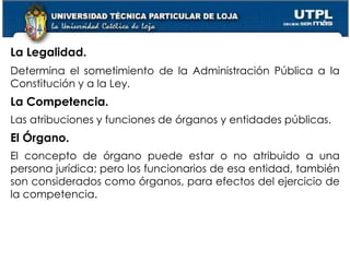 21
La Legalidad.
Determina el sometimiento de la Administración Pública a la
Constitución y a la Ley.
La Competencia.
Las atribuciones y funciones de órganos y entidades públicas.
El Órgano.
El concepto de órgano puede estar o no atribuido a una
persona jurídica; pero los funcionarios de esa entidad, también
son considerados como órganos, para efectos del ejercicio de
la competencia.
 