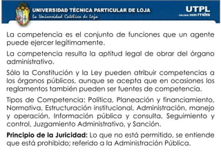 23
La competencia es el conjunto de funciones que un agente
puede ejercer legítimamente.
La competencia resulta la aptitud legal de obrar del órgano
administrativo.
Sólo la Constitución y la Ley pueden atribuir competencias a
los órganos públicos, aunque se acepta que en ocasiones los
reglamentos también pueden ser fuentes de competencia.
Tipos de Competencia: Política, Planeación y financiamiento,
Normativa, Estructuración institucional, Administración, manejo
y operación, Información pública y consulta, Seguimiento y
control, Juzgamiento Administrativo, y Sanción.
Principio de la Juricidad: Lo que no está permitido, se entiende
que está prohibido; referido a la Administración Pública.
 