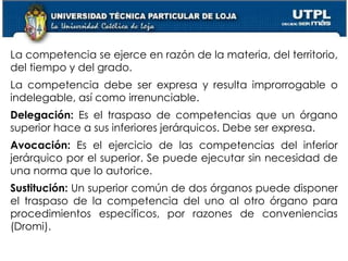 24
La competencia se ejerce en razón de la materia, del territorio,
del tiempo y del grado.
La competencia debe ser expresa y resulta improrrogable o
indelegable, así como irrenunciable.
Delegación: Es el traspaso de competencias que un órgano
superior hace a sus inferiores jerárquicos. Debe ser expresa.
Avocación: Es el ejercicio de las competencias del inferior
jerárquico por el superior. Se puede ejecutar sin necesidad de
una norma que lo autorice.
Sustitución: Un superior común de dos órganos puede disponer
el traspaso de la competencia del uno al otro órgano para
procedimientos específicos, por razones de conveniencias
(Dromi).
 