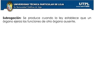 25
Subrogación: Se produce cuando la ley establece que un
órgano ejerza las funciones de otro órgano ausente.
 