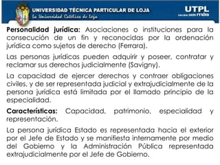 27
Personalidad jurídica: Asociaciones o instituciones para la
consecución de un fin y reconocidas por la ordenación
jurídica como sujetos de derecho (Ferrara).
Las personas jurídicas pueden adquirir y poseer, contratar y
reclamar sus derechos judicialmente (Savigny).
La capacidad de ejercer derechos y contraer obligaciones
civiles, y de ser representada judicial y extrajudicialmente de la
persona jurídica está limitada por el llamado principio de la
especialidad.
Características: Capacidad, patrimonio, especialidad y
representación.
La persona jurídica Estado es representada hacia el exterior
por el Jefe de Estado y se manifiesta internamente por medio
del Gobierno y la Administración Pública representada
extrajudicialmente por el Jefe de Gobierno.
 