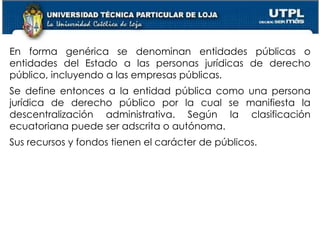 28
En forma genérica se denominan entidades públicas o
entidades del Estado a las personas jurídicas de derecho
público, incluyendo a las empresas públicas.
Se define entonces a la entidad pública como una persona
jurídica de derecho público por la cual se manifiesta la
descentralización administrativa. Según la clasificación
ecuatoriana puede ser adscrita o autónoma.
Sus recursos y fondos tienen el carácter de públicos.
 