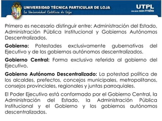 30
Primero es necesario distinguir entre: Administración del Estado,
Administración Pública Institucional y Gobiernos Autónomos
Descentralizados.
Gobierno: Potestades exclusivamente gubernativas del
Ejecutivo y de los gobiernos autónomos descentralizados.
Gobierno Central: Forma exclusiva referida al gobierno del
Ejecutivo.
Gobierno Autónomo Descentralizado: La potestad política de
los alcaldes, prefectos, concejos municipales, metropolitanos,
consejos provinciales, regionales y juntas parroquiales.
El Poder Ejecutivo está conformado por el Gobierno Central, la
Administración del Estado, la Administración Pública
Institucional y el Gobierno y los gobiernos autónomos
descentralizados.
 