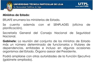 32
Ministros de Estado:
ERJAFE enumera los ministerios de Estado.
Se cuenta además con el SENPLADES (oficina de
planificación).
Secretaría General del Consejo Nacional de Seguridad
Nacional.
Gabinete: La reunión del conjunto de los ministros de Estado
más un número determinado de funcionarios y titulares de
dependencias, entidades e incluso en algunas ocasiones
organismos del Estado. Órgano asesor del Presidente.
Podrá ampliarse con otras autoridades de la Función Ejecutiva
(gabinete ampliado).
 