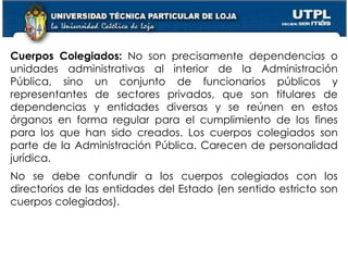 33
Cuerpos Colegiados: No son precisamente dependencias o
unidades administrativas al interior de la Administración
Pública, sino un conjunto de funcionarios públicos y
representantes de sectores privados, que son titulares de
dependencias y entidades diversas y se reúnen en estos
órganos en forma regular para el cumplimiento de los fines
para los que han sido creados. Los cuerpos colegiados son
parte de la Administración Pública. Carecen de personalidad
jurídica.
No se debe confundir a los cuerpos colegiados con los
directorios de las entidades del Estado (en sentido estricto son
cuerpos colegiados).
 