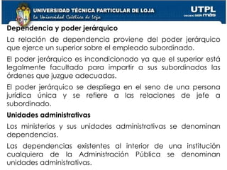38
Dependencia y poder jerárquico
La relación de dependencia proviene del poder jerárquico
que ejerce un superior sobre el empleado subordinado.
El poder jerárquico es incondicionado ya que el superior está
legalmente facultado para impartir a sus subordinados las
órdenes que juzgue adecuadas.
El poder jerárquico se despliega en el seno de una persona
jurídica única y se refiere a las relaciones de jefe a
subordinado.
Unidades administrativas
Los ministerios y sus unidades administrativas se denominan
dependencias.
Las dependencias existentes al interior de una institución
cualquiera de la Administración Pública se denominan
unidades administrativas.
 