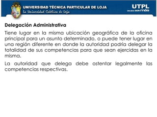 39
Delegación Administrativa
Tiene lugar en la misma ubicación geográfica de la oficina
principal para un asunto determinado, o puede tener lugar en
una región diferente en donde la autoridad podría delegar la
totalidad de sus competencias para que sean ejercidas en la
misma.
La autoridad que delega debe ostentar legalmente las
competencias respectivas.
 