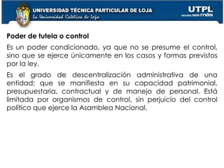 41
Poder de tutela o control
Es un poder condicionado, ya que no se presume el control,
sino que se ejerce únicamente en los casos y formas previstos
por la ley.
Es el grado de descentralización administrativa de una
entidad; que se manifiesta en su capacidad patrimonial,
presupuestaria, contractual y de manejo de personal. Está
limitada por organismos de control, sin perjuicio del control
político que ejerce la Asamblea Nacional.
 