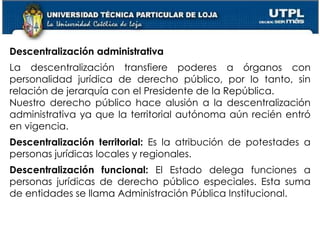 42
Descentralización administrativa
La descentralización transfiere poderes a órganos con
personalidad jurídica de derecho público, por lo tanto, sin
relación de jerarquía con el Presidente de la República.
Nuestro derecho público hace alusión a la descentralización
administrativa ya que la territorial autónoma aún recién entró
en vigencia.
Descentralización territorial: Es la atribución de potestades a
personas jurídicas locales y regionales.
Descentralización funcional: El Estado delega funciones a
personas jurídicas de derecho público especiales. Esta suma
de entidades se llama Administración Pública Institucional.
 