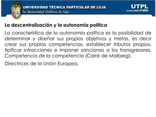 44
La descentralización y la autonomía política
La característica de la autonomía política es la posibilidad de
determinar y diseñar sus propios objetivos y metas, es decir
crear sus propias competencias, establecer tributos propios,
tipificar infracciones e imponer sanciones a los transgresores.
Competencia de la competencia (Carré de Malberg).
Directrices de la Unión Europea.
 