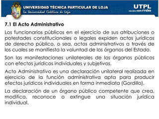46
7.1 El Acto Administrativo
Los funcionarios públicos en el ejercicio de sus atribuciones o
potestades constitucionales o legales expiden actos jurídicos
de derecho público, o sea, actos administrativos a través de
los cuales se manifiesta la voluntad de los órganos del Estado.
Son las manifestaciones unilaterales de los órganos públicos
con efectos jurídicos individuales y subjetivos.
Acto Administrativo es una declaración unilateral realizada en
ejercicio de la función administrativa apta para producir
efectos jurídicos individuales en forma inmediata (Gordillo).
La declaración de un órgano público competente que crea,
modifica, reconoce o extingue una situación jurídica
individual.
 