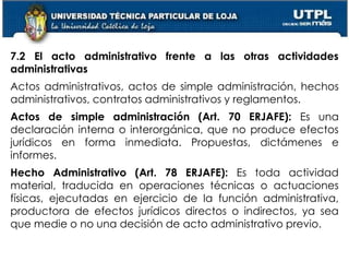 47
7.2 El acto administrativo frente a las otras actividades
administrativas
Actos administrativos, actos de simple administración, hechos
administrativos, contratos administrativos y reglamentos.
Actos de simple administración (Art. 70 ERJAFE): Es una
declaración interna o interorgánica, que no produce efectos
jurídicos en forma inmediata. Propuestas, dictámenes e
informes.
Hecho Administrativo (Art. 78 ERJAFE): Es toda actividad
material, traducida en operaciones técnicas o actuaciones
físicas, ejecutadas en ejercicio de la función administrativa,
productora de efectos jurídicos directos o indirectos, ya sea
que medie o no una decisión de acto administrativo previo.
 