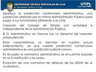 5
Aparece la jurisdicción contencioso administrativa, una
jurisdicción retenida por la misma Administración Pública para
juzgar a sus funcionarios (diferente a la civil).
Creación del Consejo de Estado con autoridad e
independiente de la Administración Pública.
El D. Administrativo en Francia fue un Derecho de creación
jurisprudencial.
Estas características no perviven en nuestro actual
ordenamiento, ya que nuestra jurisdicción contencioso
administrativa es una jurisdicción judicial común.
En Ecuador la normativa administrativa se encuentra basada
en la Constitución y las Leyes.
Evolución de una normativa de defensa de los DDHH de el
ciudadano.
 