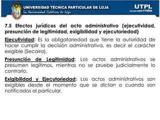 50
7.5 Efectos jurídicos del acto administrativo (ejecutividad,
presunción de legitimidad, exigibilidad y ejecutoriedad)
Ejecutividad: Es la obligatoriedad que tiene la autoridad de
hacer cumplir la decisión administrativa, es decir el carácter
exigible (Secaira).
Presunción de Legitimidad: Los actos administrativos se
presumen legítimos, mientras no se pruebe judicialmente lo
contrario.
Exigibilidad y Ejecutoriedad: Los actos administrativos son
exigibles desde el momento que se dictan o cuando son
notificados al particular.
 