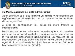 51
7.6 Manifestaciones del acto administrativo
Acto definitivo es el que termina un trámite y no requiere de
algún otro acto administrativo para su conclusión (susceptibles
de impugnación).
A ellos se contraponen los actos de mero trámite o
interlocutorios.
Los actos que causan estado son aquellos que ya no pueden
recurrirse en la vía administrativa aunque pueden recurrirse en
la vía judicial contencioso administrativa. Un requisito de la
impugnación del acto administrativo en la vía judicial es haber
agotado la vía administrativa (cambiado por el Art. 38 de la
Ley de Modernización del Estado).
 