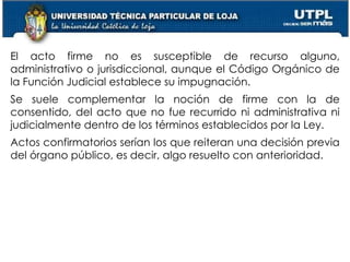 52
El acto firme no es susceptible de recurso alguno,
administrativo o jurisdiccional, aunque el Código Orgánico de
la Función Judicial establece su impugnación.
Se suele complementar la noción de firme con la de
consentido, del acto que no fue recurrido ni administrativa ni
judicialmente dentro de los términos establecidos por la Ley.
Actos confirmatorios serían los que reiteran una decisión previa
del órgano público, es decir, algo resuelto con anterioridad.
 