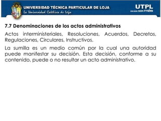 54
7.7 Denominaciones de los actos administrativos
Actos interministeriales, Resoluciones, Acuerdos, Decretos,
Regulaciones, Circulares, Instructivos.
La sumilla es un medio común por la cual una autoridad
puede manifestar su decisión. Esta decisión, conforme a su
contenido, puede o no resultar un acto administrativo.
 