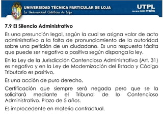 56
7.9 El Silencio Administrativo
Es una presunción legal, según la cual se asigna valor de acto
administrativo a la falta de pronunciamiento de la autoridad
sobre una petición de un ciudadano. Es una respuesta tácita
que puede ser negativa o positiva según disponga la ley.
En la Ley de la Jurisdicción Contencioso Administrativa (Art. 31)
es negativo y en la Ley de Modernización del Estado y Código
Tributario es positivo.
Es una acción de puro derecho.
Certificación que siempre será negada pero que se la
solicitará mediante el Tribunal de lo Contencioso
Administrativo. Plazo de 5 años.
Es improcedente en materia contractual.
 