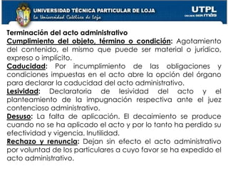 58
Terminación del acto administrativo
Cumplimiento del objeto, término o condición: Agotamiento
del contenido, el mismo que puede ser material o jurídico,
expreso o implícito.
Caducidad: Por incumplimiento de las obligaciones y
condiciones impuestas en el acto abre la opción del órgano
para declarar la caducidad del acto administrativo.
Lesividad: Declaratoria de lesividad del acto y el
planteamiento de la impugnación respectiva ante el juez
contencioso administrativo.
Desuso: La falta de aplicación. El decaimiento se produce
cuando no se ha aplicado el acto y por lo tanto ha perdido su
efectividad y vigencia. Inutilidad.
Rechazo y renuncia: Dejan sin efecto el acto administrativo
por voluntad de los particulares a cuyo favor se ha expedido el
acto administrativo.
 