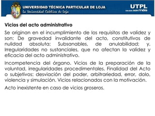 59
Vicios del acto administrativo
Se originan en el incumplimiento de los requisitos de validez y
son: De gravedad invalidante del acto, constitutivos de
nulidad absoluta; Subsanables, de anulabilidad; y,
Irregularidades no sustanciales, que no afectan la validez y
eficacia del acto administrativo.
Incompetencia del órgano. Vicios de la preparación de la
voluntad, irregularidades procedimentales. Finalidad del Acto
o subjetivos: desviación del poder, arbitrariedad, error, dolo,
violencia y simulación. Vicios relacionados con la motivación.
Acto inexistente en caso de vicios groseros.
 