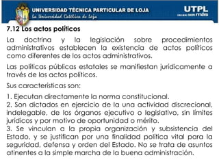 61
7.12 Los actos políticos
La doctrina y la legislación sobre procedimientos
administrativos establecen la existencia de actos políticos
como diferentes de los actos administrativos.
Las políticas públicas estatales se manifiestan jurídicamente a
través de los actos políticos.
Sus características son:
1. Ejecutan directamente la norma constitucional.
2. Son dictados en ejercicio de la una actividad discrecional,
indelegable, de los órganos ejecutivo o legislativo, sin límites
jurídicos y por motivo de oportunidad o mérito.
3. Se vinculan a la propia organización y subsistencia del
Estado, y se justifican por una finalidad política vital para la
seguridad, defensa y orden del Estado. No se trata de asuntos
atinentes a la simple marcha de la buena administración.
 