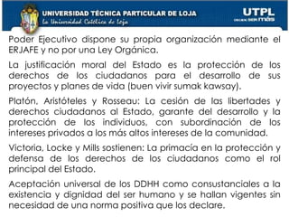 7
Poder Ejecutivo dispone su propia organización mediante el
ERJAFE y no por una Ley Orgánica.
La justificación moral del Estado es la protección de los
derechos de los ciudadanos para el desarrollo de sus
proyectos y planes de vida (buen vivir sumak kawsay).
Platón, Aristóteles y Rosseau: La cesión de las libertades y
derechos ciudadanos al Estado, garante del desarrollo y la
protección de los individuos, con subordinación de los
intereses privados a los más altos intereses de la comunidad.
Victoria, Locke y Mills sostienen: La primacía en la protección y
defensa de los derechos de los ciudadanos como el rol
principal del Estado.
Aceptación universal de los DDHH como consustanciales a la
existencia y dignidad del ser humano y se hallan vigentes sin
necesidad de una norma positiva que los declare.
 