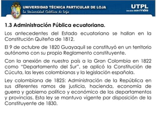 8
1.3 Administración Pública ecuatoriana.
Los antecedentes del Estado ecuatoriano se hallan en la
Constitución Quiteña de 1812.
El 9 de octubre de 1820 Guayaquil se constituyó en un territorio
autónomo con su propio Reglamento constituyente.
Con la anexión de nuestro país a la Gran Colombia en 1822
como “Departamento del Sur”, se aplicó la Constitución de
Cúcuta, las leyes colombianas y la legislación española.
Ley colombiana de 1825: Administración de la República en
sus diferentes ramos de justicia, hacienda, economía de
guerra y gobierno político y económico de los departamentos
y provincias. Esta ley se mantuvo vigente por disposición de la
Constituyente de 1830.
 