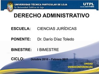 1
DERECHO ADMINISTRATIVO
ESCUELA: CIENCIAS JURÍDICAS
PONENTE: Dr. Darío Díaz Toledo
BINESTRE: I BIMESTRE
CICLO: Octubre 2010 – Febrero 2011
 
