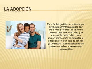 LA ADOPCIÓN
En el ámbito jurídico se entiendo por
el vinculo parentesco creado por
una o mas personas, de tal forma
que una crea una paternidad y la
otra una de maternidad. Hace
mucho tiempo atrás se entendía la
adopción como un acto de caridad
ya que había muchas personas sin
padres o madres ausentes o no
responsables.
 