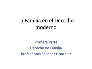 La Familia en el Derecho 
moderno 
Primera Parte 
Derecho de Familia 
Profa: Sonia Sánchez González 
 