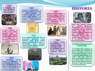 Desde muy remotos tiempos
han existido regulaciones
relacionadas con el ejercicio
profesional de la Medicina,
prueba de ello es el
antiguo Código de Hammurabi,
que sancionaba con la
mutilación de las manos al
cirujano que lesionara los ojos
de un paciente durante su
proceso de curación.
"Si un médico abre a alguien una
gran herida con el cuchillo de
bronce y lo cura, o si le operó
una catarata en el ojo y lo curó
recibirá diez sekel de plata. Si un
médico hizo una operación
grave con el bisturí de bronce y
lo ha hecho morir, o bien si lo
operó de una catarata en el ojo y
destruyó el ojo de este hombre,
se cortarán sus manos".
Durante el renacimiento, el
emperador Carlos V, promulgo
el código Carolino que
establecía que un experto
medico debía auxiliar a los
jueces en casos de homicidio,
lesiones, envenenamiento,
aborto e infanticidio.
A Mondino Dei
Lucci de Bolonia
realizo la primera
disección pública.
1548
El papa Clemente VI
ordeno a su médico
personal Guy de
Chauliac que hiciera
autopsia de las víctimas
de la peste, con la
esperanza de encontrar
un remedio contra la
enfermedad.
En la segunda mitad del siglo 16
destacaron personajes como
Ambrosio Paré quien dedicó
algunos volúmenes de su obra a la
metodología para preparar
informes médico legales y descubrir
enfermedades simuladas.
La primera cátedra
independiente de
medicina legal se
estableció en la
universidad de Viena y
estuvo a cargo de
Ferdinand Bernhard
Vietz .
la toxicología forense
comenzó a impartirse en
universidades en Francia y
Mateo José Buenaventra Orfila
publicó el texto tratado de los
venenos y fue considerado el
Pionero de la Medicina Legal.
1543
Andreas Vesalius publicó el
“Humani Corpori Fabrica”
(Tratado de la estructura del
cuerpo humano).
Magníficamente ilustrado
con fundamento en la
medicina moderna.
 