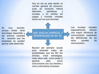 Hoy en día se esta dando un
                           cambio general de consumo,
                           pues se consume menos
                           televisión,    periódicos  y
                           revistas, y en cambio los
                           juegos y mundos virtuales
                           ahora son los que dominan.


Es     muy     sencillo,                                    Los mundos virtuales
porque existe tanta                                         especialmente,    ofrecen
tecnología disponible y     QUE BUSCAN EMPRESAS Y           una mayor eficiencia de
tan enorme cantidad         UNIVERSIDADES EN MV 3D          comunicación, superando
de usuarios que las                                         las deficiencias de los
empresas no pueden                                          otros     canales      de
ignorar este desarrollo.                                    comunicación.

                           Buscan por ejemplo: ayuda
                           para entender mejor las
                           posibilidades que los MV les
                           brindan, crear estrategias,
                           crear sitios web, como poder b
                           generar        valor,    como
                           comunicarse con sus clientes y
                           como automatizar procesos.
 