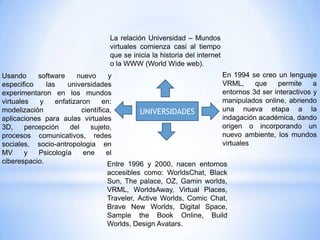 La relación Universidad – Mundos
                                  virtuales comienza casi al tiempo
                                  que se inicia la historia del internet
                                  o la WWW (World Wide web).
Usando      software     nuevo       y                                En 1994 se creo un lenguaje
especifico     las    universidades                                   VRML,     que    permite     a
experimentaron en los mundos                                          entornos 3d ser interactivos y
virtuales    y    enfatizaron      en:                                manipulados online, abriendo
modelización               científica,        UNIVERSIDADES           una nueva etapa a la
aplicaciones para aulas virtuales                                     indagación académica, dando
3D,     percepción     del    sujeto,                                 origen o incorporando un
procesos comunicativos, redes                                         nuevo ambiente, los mundos
sociales, socio-antropologia en                                       virtuales
MV      y   Psicología     ene      el
ciberespacio.                       Entre 1996 y 2000, nacen entornos
                                    accesibles como: WorldsChat, Black
                                    Sun, The palace, OZ, Gamin worlds,
                                    VRML, WorldsAway, Virtual Places,
                                    Traveler, Active Worlds, Comic Chat,
                                    Brave New Worlds, Digital Space,
                                    Sample the Book Online, Build
                                    Worlds, Design Avatars.
 