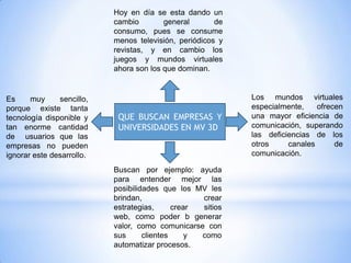Hoy en día se esta dando un
                           cambio        general       de
                           consumo, pues se consume
                           menos televisión, periódicos y
                           revistas, y en cambio los
                           juegos y mundos virtuales
                           ahora son los que dominan.


Es     muy     sencillo,                                    Los mundos virtuales
porque existe tanta                                         especialmente,    ofrecen
tecnología disponible y     QUE BUSCAN EMPRESAS Y           una mayor eficiencia de
tan enorme cantidad         UNIVERSIDADES EN MV 3D          comunicación, superando
de usuarios que las                                         las deficiencias de los
empresas no pueden                                          otros     canales      de
ignorar este desarrollo.                                    comunicación.

                           Buscan por ejemplo: ayuda
                           para entender mejor las
                           posibilidades que los MV les
                           brindan,                crear
                           estrategias,      crear sitios
                           web, como poder b generar
                           valor, como comunicarse con
                           sus      clientes     y como
                           automatizar procesos.
 