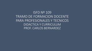 ISFD Nº 109
TRAMO DE FORMACION DOCENTE
PARA PROFESIONALES Y TECNICOS
DIDACTICA Y CURRICULUM
PROF. CARLOS BERNARDEZ
 