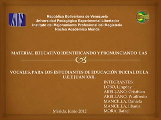 República Bolivariana de Venezuela
           Universidad Pedagógica Experimental Libertador
         Instituto del Mejoramiento Profesional del Magisterio
                        Núcleo Académico Mérida




MATERIAL EDUCATIVO IDENTIFICANDO Y PRONUNCIANDO LAS



VOCALES, PARA LOS ESTUDIANTES DE EDUCACIÓN INICIAL DE LA
                      U.E.E JUAN XXII.
                                       INTEGRANTES:
                                       LOBO, Lingday
                                       ARELLANO, Cristhian
                                       ARELLANO, Wuilfredo
                                       MANCILLA, Daniela
                                       MANCILLA, Ilbania
                 Mérida, Junio 2012    MORA, Rafael
 