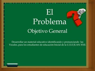El
                      Problema
                 Objetivo General
  Desarrollar un material educativo identificando y pronunciando las
Vocales, para los estudiantes de educación Inicial de la U.E.E JUAN XXII.
 
