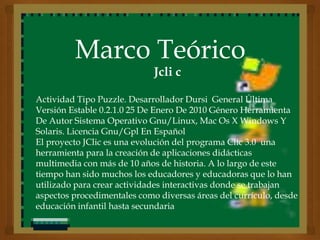 Marco Teórico
                             Jcli c

Actividad Tipo Puzzle. Desarrollador Dursi General Última
Versión Estable 0.2.1.0 25 De Enero De 2010 Género Herramienta
De Autor Sistema Operativo Gnu/Linux, Mac Os X Windows Y
Solaris. Licencia Gnu/Gpl En Español
El proyecto JClic es una evolución del programa Clic 3.0 una
herramienta para la creación de aplicaciones didácticas
multimedia con más de 10 años de historia. A lo largo de este
tiempo han sido muchos los educadores y educadoras que lo han
utilizado para crear actividades interactivas donde se trabajan
aspectos procedimentales como diversas áreas del currículo, desde
educación infantil hasta secundaria
 