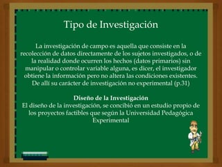 Tipo de Investigación

      La investigación de campo es aquella que consiste en la
recolección de datos directamente de los sujetos investigados, o de
    la realidad donde ocurren los hechos (datos primarios) sin
  manipular o controlar variable alguna, es dicer, el investigador
 obtiene la información pero no altera las condiciones existentes.
    De allí su carácter de investigación no experimental (p.31)

                    Diseño de la Investigación
El diseño de la investigación, se concibió en un estudio propio de
   los proyectos factibles que según la Universidad Pedagógica
                            Experimental
 