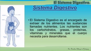 • El Sistema Digestivo es el encargado de
extraer de los alimentos las sustancias
llamadas nutrientes. Los nutrientes son
los carbohidratos, grasas, proteínas,
vitaminas y minerales que el cuerpo
necesita para desarrollarse.
Por: Dioselina Fábrega de Rodríguez