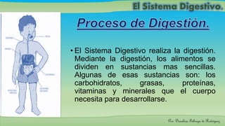• El Sistema Digestivo realiza la digestión.
Mediante la digestión, los alimentos se
dividen en sustancias mas sencillas.
Algunas de esas sustancias son: los
carbohidratos, grasas, proteínas,
vitaminas y minerales que el cuerpo
necesita para desarrollarse.
Por: Dioselina Fábrega de Rodríguez
