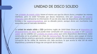 UNIDAD DE DISCO SOLIDO
Las unidades de estado sólido tienen el mismo uso que los discos duros y emplean las mismas
interfaces, pero no están formadas por discos mecánicos, sino por memorias de circuitos
integrados para almacenar la información. El uso de esta clase de dispositivos anteriormente se
limitaba a las supercomputadoras, por su elevado precio, aunque ahora son muchísimo más
asequibles para el mercado doméstico.
La unidad de estado sólido o SSD (acrónimo inglés de Solid-State Drive) es el dispositivo de
almacenamiento de datos que puede estar construido con memoria no volátil o con memoria
volátil. Las no volátiles son unidades de estado sólido que como dispositivos electrónicos, están
construidos en la actualidad con chips de memoria flash. No son discos, pero juegan el mismo
papel a efectos prácticos aportando ventajas pero también inconvenientes tecnológicos como la
corrupción de las celdas de memoria con cada escritura, lo que acorta la vida útil de estos
dispositivos y aumenta el riesgo de corrupción de los datos
 